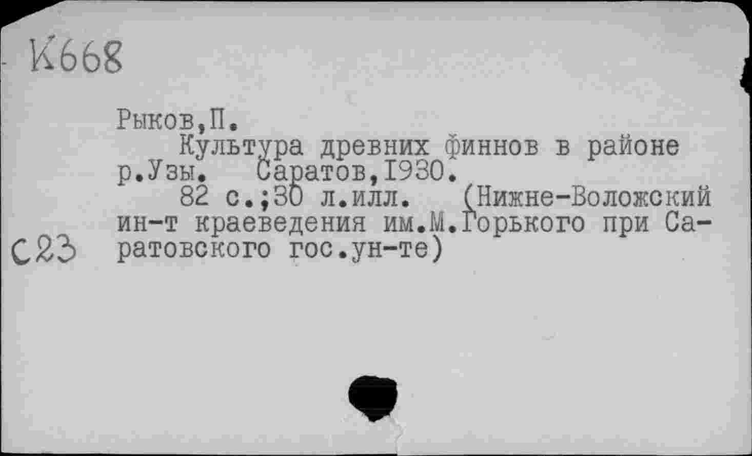 ﻿К668

Рыков,П.
Культура древних финнов в районе р.Узы. Саратов,1930.
82 с.; 30 л.илл. (Нижне-Воложский ин-т краеведения им.М.Горького при Саратовского гос.ун-те)